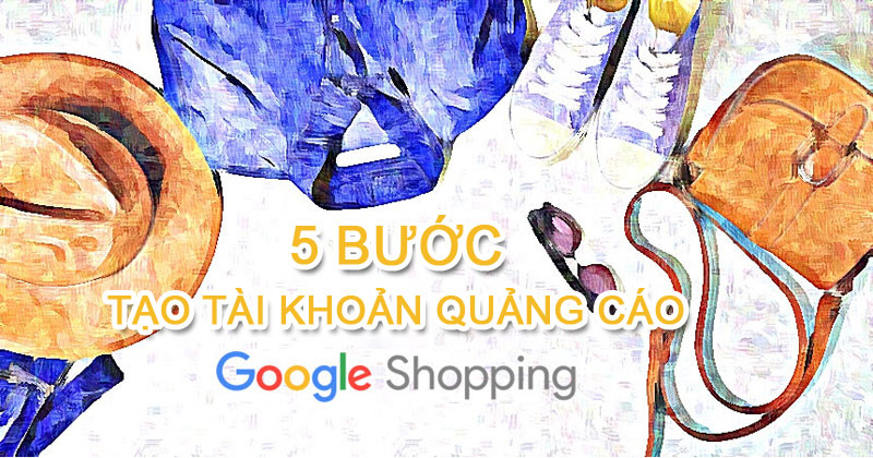 Hướng dẫn 5 bước tạo tài khoản quảng cáo Google Shopping