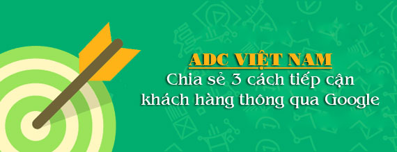 ADC Việt Nam chia sẻ 3 cách bạn có thể tiếp cận khách hàng thông qua Google